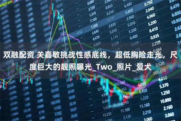 双融配资 关嘉敏挑战性感底线，超低胸险走光，尺度巨大的靓照曝光_Two_照片_爱犬