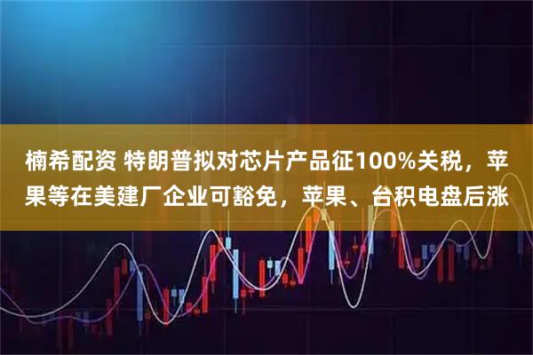 楠希配资 特朗普拟对芯片产品征100%关税，苹果等在美建厂企业可豁免，苹果、台积电盘后涨