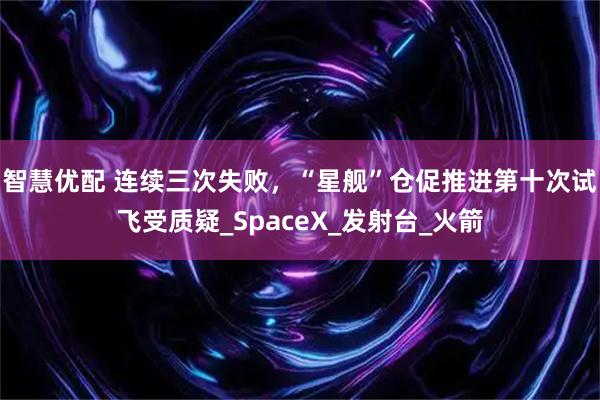 智慧优配 连续三次失败，“星舰”仓促推进第十次试飞受质疑_SpaceX_发射台_火箭