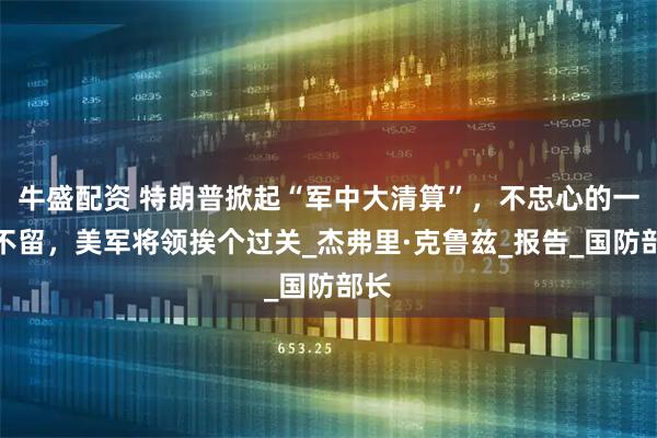 牛盛配资 特朗普掀起“军中大清算”，不忠心的一个不留，美军将领挨个过关_杰弗里·克鲁兹_报告_国防部长