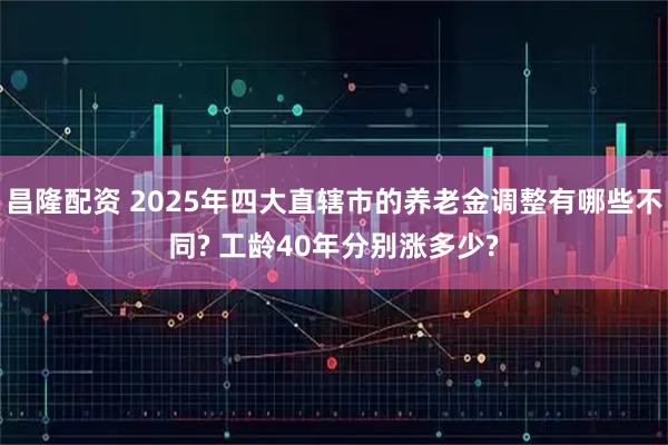 昌隆配资 2025年四大直辖市的养老金调整有哪些不同? 工龄40年分别涨多少?