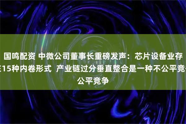 国鸣配资 中微公司董事长重磅发声：芯片设备业存在15种内卷形式  产业链过分垂直整合是一种不公平竞争