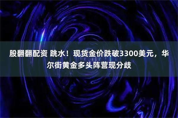 股翻翻配资 跳水！现货金价跌破3300美元，华尔街黄金多头阵营现分歧
