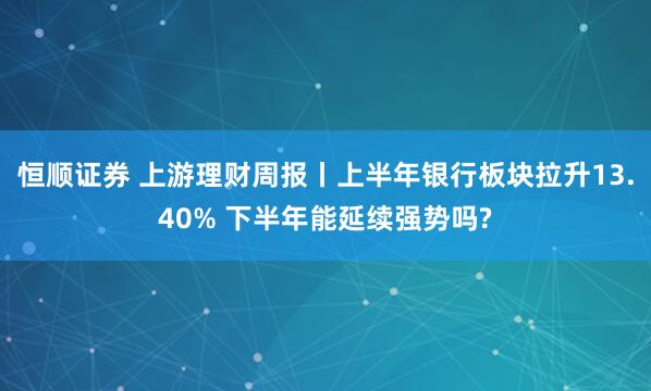 恒顺证券 上游理财周报丨上半年银行板块拉升13.40% 下半年能延续强势吗?