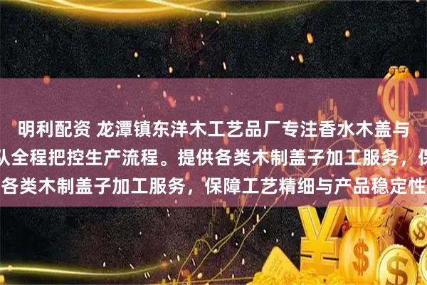 明利配资 龙潭镇东洋木工艺品厂专注香水木盖与香薰木盖定制，技术团队全程把控生产流程。提供各类木制盖子加工服务，保障工艺精细与产品稳定性