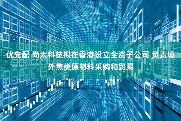 优先配 尚太科技拟在香港设立全资子公司 负责境外焦类原材料采购和贸易