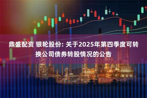鼎盛配资 银轮股份: 关于2025年第四季度可转换公司债券转股情况的公告