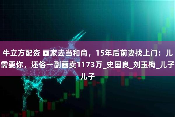 牛立方配资 画家去当和尚，15年后前妻找上门：儿需要你，还俗一副画卖1173万_史国良_刘玉梅_儿子