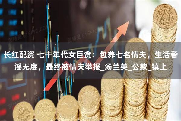 长红配资 七十年代女巨贪：包养七名情夫，生活奢淫无度，最终被情夫举报_汤兰英_公款_镇上