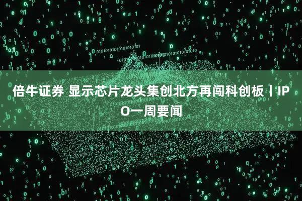 倍牛证券 显示芯片龙头集创北方再闯科创板丨IPO一周要闻