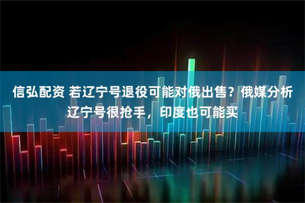 信弘配资 若辽宁号退役可能对俄出售？俄媒分析辽宁号很抢手，印度也可能买