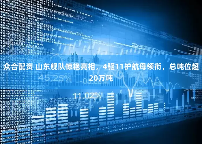 众合配资 山东舰队惊艳亮相，4驱11护航母领衔，总吨位超20万吨
